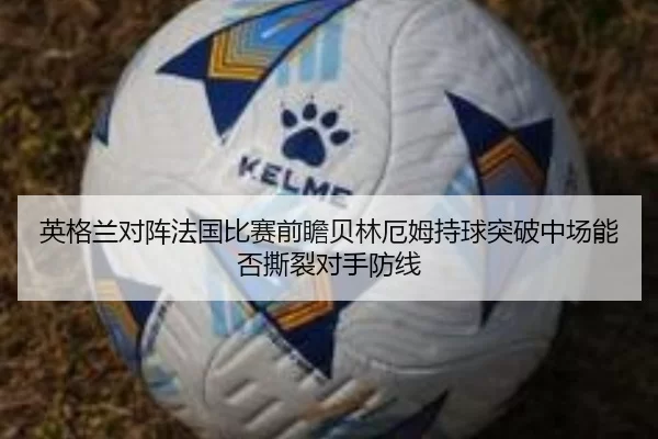 英格兰对阵法国比赛前瞻贝林厄姆持球突破中场能否撕裂对手防线（worldcup）